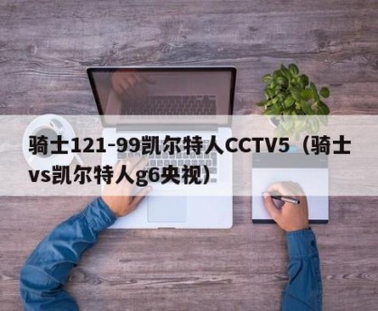 骑士121-99凯尔特人CCTV5（骑士vs凯尔特人g6央视）