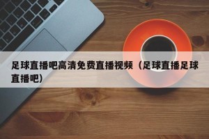足球直播吧高清免费直播视频（足球直播足球直播吧）