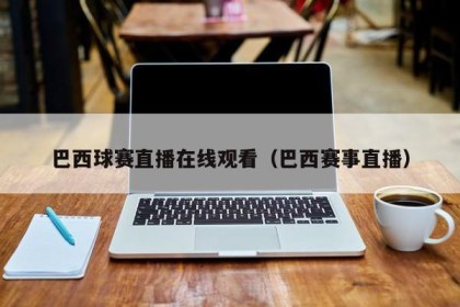 巴西球赛直播在线观看（巴西赛事直播）