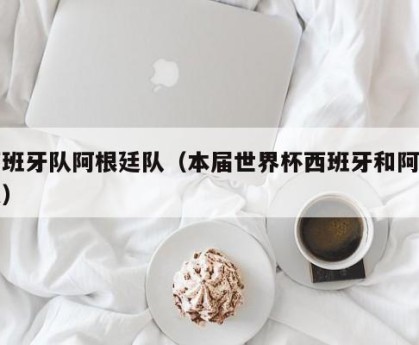西班牙队阿根廷队（本届世界杯西班牙和阿根廷）