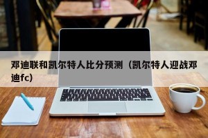 邓迪联和凯尔特人比分预测（凯尔特人迎战邓迪fc）