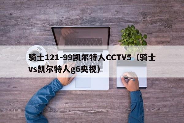 骑士121-99凯尔特人CCTV5(骑士vs凯尔特人g6央视)